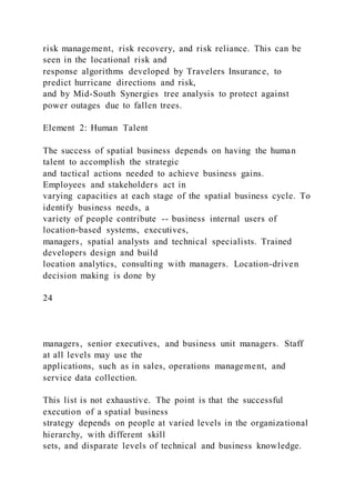 risk management, risk recovery, and risk reliance. This can be
seen in the locational risk and
response algorithms developed by Travelers Insurance, to
predict hurricane directions and risk,
and by Mid-South Synergies tree analysis to protect against
power outages due to fallen trees.
Element 2: Human Talent
The success of spatial business depends on having the human
talent to accomplish the strategic
and tactical actions needed to achieve business gains.
Employees and stakeholders act in
varying capacities at each stage of the spatial business cycle. To
identify business needs, a
variety of people contribute -- business internal users of
location-based systems, executives,
managers, spatial analysts and technical specialists. Trained
developers design and build
location analytics, consulting with managers. Location-driven
decision making is done by
24
managers, senior executives, and business unit managers. Staff
at all levels may use the
applications, such as in sales, operations management, and
service data collection.
This list is not exhaustive. The point is that the successful
execution of a spatial business
strategy depends on people at varied levels in the organizational
hierarchy, with different skill
sets, and disparate levels of technical and business knowledge.
 
