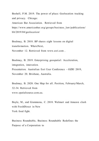Boshell, P.M. 2019. The power of place: Geolocation tracking
and privacy. Chicago:
American Bar Association. Retrieved from
https://www.americanbar.org/groups/business_law/publications/
blt/2019/04/geolocation/
Boulmay, B. 2018. BP shares eight lessons on digital
transformation. WhereNext,
November 12. Retrieved from www.esri.com .
Boulmay, B. 2019. Enterprising geospatial: Acceleration,
integration, innovation.
Presentation. Australian Esri User Conference - OZRI 2019,
November 20. Brisbane, Australia.
Boulmay, B. 2020. One Map for all. Position, February/March,
32-34. Retrieved from
www.spatialsource.com.au.
Boyle, M., and Giammona, C. 2018. Walmart and Amazon clash
with FreshDirect in New
York food fight.
Business Roundtable, Business Roundtable Redefines the
Purpose of a Corporation to
 