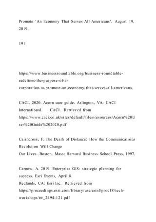 Promote ‘An Economy That Serves All Americans’, August 19,
2019.
191
https://www.businessroundtable.org/business-roundtable-
redefines-the-purpose-of-a-
corporation-to-promote-an-economy-that-serves-all-americans.
CACI, 2020. Acorn user guide. Arlington, VA: CACI
International. CACI. Retrieved from
https://www.caci.co.uk/sites/default/files/resources/Acorn%20U
ser%20Guide%202020.pdf
Cairncross, F. The Death of Distance: How the Communications
Revolution Will Change
Our Lives. Boston, Mass: Harvard Business School Press, 1997.
Carnow, A. 2019. Enterprise GIS: strategic planning for
success. Esri Events, April 8.
Redlands, CA: Esri Inc. Retrieved from
https://proceedings.esri.com/library/userconf/proc18/tech-
workshops/tw_2494-121.pdf
 