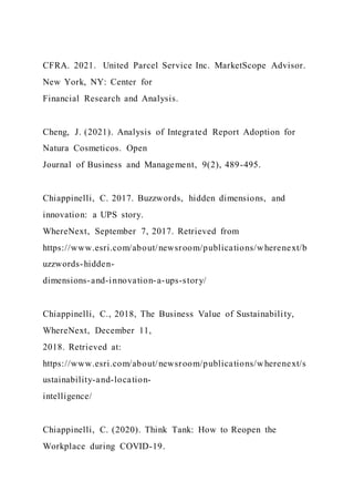 CFRA. 2021. United Parcel Service Inc. MarketScope Advisor.
New York, NY: Center for
Financial Research and Analysis.
Cheng, J. (2021). Analysis of Integrated Report Adoption for
Natura Cosmeticos. Open
Journal of Business and Management, 9(2), 489-495.
Chiappinelli, C. 2017. Buzzwords, hidden dimensions, and
innovation: a UPS story.
WhereNext, September 7, 2017. Retrieved from
https://www.esri.com/about/newsroom/publications/wherenext/b
uzzwords-hidden-
dimensions-and-innovation-a-ups-story/
Chiappinelli, C., 2018, The Business Value of Sustainability,
WhereNext, December 11,
2018. Retrieved at:
https://www.esri.com/about/newsroom/publications/wherenext/s
ustainability-and-location-
intelligence/
Chiappinelli, C. (2020). Think Tank: How to Reopen the
Workplace during COVID-19.
 