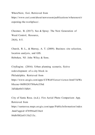WhereNext, Esri. Retrieved from
https://www.esri.com/about/newsroom/publications/wherenext/r
eopening-the-workplace/.
Chostner, B. (2017). See & Spray: The Next Generation of
Weed Control, Resource,
24(4), 4-5.
Church, R. L., & Murray, A. T. (2009). Business site selection,
location analysis, and GIS.
Hoboken, NJ: John Wiley & Sons.
CityEngine. (2016). Urban planning scenario, fictive
redevelopment of a city block in
Philadelphia. Retrieved from
https://www.arcgis.com/apps/CEWebViewer/viewer.html?3dWe
bScene=86f88285788a4c53bd
3d5dde6b315dfe#.
City of Santa Rosa. (n.d.). Fire Aerial Photo Comparison App.
Retrieved from
https://santarosa.maps.arcgis.com/apps/PublicInformation/index
.html?appid=478994a6534e4
86db5fb2e6313fe213c.
 