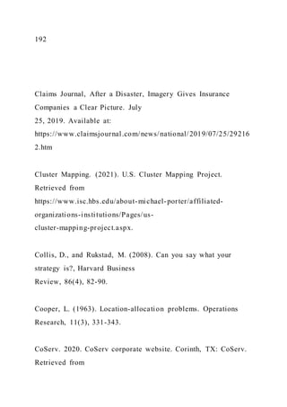 192
Claims Journal, After a Disaster, Imagery Gives Insurance
Companies a Clear Picture. July
25, 2019. Available at:
https://www.claimsjournal.com/news/national/2019/07/25/29216
2.htm
Cluster Mapping. (2021). U.S. Cluster Mapping Project.
Retrieved from
https://www.isc.hbs.edu/about-michael-porter/affiliated-
organizations-institutions/Pages/us-
cluster-mapping-project.aspx.
Collis, D., and Rukstad, M. (2008). Can you say what your
strategy is?, Harvard Business
Review, 86(4), 82-90.
Cooper, L. (1963). Location-allocation problems. Operations
Research, 11(3), 331-343.
CoServ. 2020. CoServ corporate website. Corinth, TX: CoServ.
Retrieved from
 
