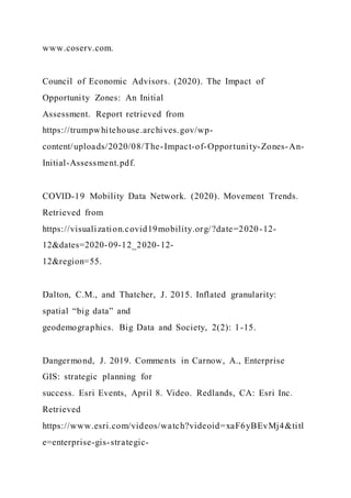 www.coserv.com.
Council of Economic Advisors. (2020). The Impact of
Opportunity Zones: An Initial
Assessment. Report retrieved from
https://trumpwhitehouse.archives.gov/wp-
content/uploads/2020/08/The-Impact-of-Opportunity-Zones-An-
Initial-Assessment.pdf.
COVID-19 Mobility Data Network. (2020). Movement Trends.
Retrieved from
https://visualization.covid19mobility.org/?date=2020-12-
12&dates=2020-09-12_2020-12-
12&region=55.
Dalton, C.M., and Thatcher, J. 2015. Inflated granularity:
spatial “big data” and
geodemographics. Big Data and Society, 2(2): 1-15.
Dangermond, J. 2019. Comments in Carnow, A., Enterprise
GIS: strategic planning for
success. Esri Events, April 8. Video. Redlands, CA: Esri Inc.
Retrieved
https://www.esri.com/videos/watch?videoid=xaF6yBEvMj4&titl
e=enterprise-gis-strategic-
 