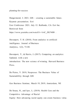 planning-for-success
Dangermond, J. 2021. GIS – creating a sustainable future.
Keynote presentation. Esri
User Conference 2021. July 12. Redlands, CA: Esri Inc.
Retrieved from
https://www.youtube.com/watch?v=1rtC_ZK74H0 .
Davenport, T. H. (2018). From analytics to artificial
intelligence. Journal of Business
Analytics, 1(2), 73-80.
Davenport, T., & Harris, J. (2017). Competing on analytics:
Updated, with a new
introduction: The new science of winning. Harvard Business
Press.
De Pietro, Y. 2019, Nespresso: The Business Value of
Sustainability through GIS
Geo Business Seminar, March 19, 2019, Amsterdam, NE
De Souza, R., and Iyer, L. (2019). Health Care and the
Competitive Advantage of Racial
Equity: How advancing racial equity can create business value.
 