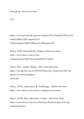 PolicyLink. Retrieved from
193
https://www.policylink.org/sites/default/files/Health%20 Care%2
0and%20the%20Competitive%
20Advantage%20of%20Racial%20Equity.pdf.
Deere, 2020, Sustainability Report, Retrieved from:
https://www.deere.com/en/our-
company/sustainability/sustainability-report/
Deere 2021, Annual Report, 2021 retrieved from:
https://s22.q4cdn.com/253594569/files/doc_financials/2021/ar/
Deere-Co_Annual-Report-
2021.pdf
Deere, 2022a, Innovation & Technology. Retrieved from:
https://www.deere.com/en/our-company/innovation/
Deere, 2022b Deer Operations Center, Retrieved from:
https://www.deere.com/en/technology-products/precision-ag-
technology/data-
 
