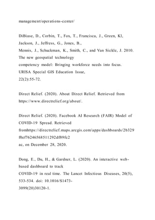 management/operations-center/
DiBiase, D., Corbin, T., Fox, T., Francisca, J., Green, Kl,
Jackson, J., Jeffress, G., Jones, B.,
Mennis, J., Schuckman, K., Smith, C., and Van Sickle, J. 2010.
The new geospatial technology
competency model: Bringing workforce needs into focus.
URISA Special GIS Education Issue,
22(2):55-72.
Direct Relief. (2020). About Direct Relief. Retrieved from
https://www.directrelief.org/about/.
Direct Relief. (2020). Facebook AI Research (FAIR) Model of
COVID-19 Spread. Retrieved
fromhttps://directrelief.maps.arcgis.com/apps/dashboards/2b329
f0ef76246568511292df89fc2
ac, on December 28, 2020.
Dong, E., Du, H., & Gardner, L. (2020). An interactive web-
based dashboard to track
COVID-19 in real time. The Lancet Infectious Diseases, 20(5),
533-534. doi: 10.1016/S1473-
3099(20)30120-1.
 
