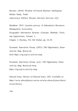 Dresner. (2019). Wisdom of Crowds Business Intelligence
Market Study, Tenth
Anniversary Edition, Dresner Advisory Services, LLC.
Duckham. 2013. Location privacy. In Information Resources
Management Association,
Geographic Information Systems: Concepts, Methods, Tools,
and Applications, Volume 1,
Chapter 3. Hershey, PA: IGI Global, pp. 24-29.
Economic Innovation Group. (2021). EIG Opportunity Zones
Activity Map. Retrieved
from https://eig.org/oz-activity-map.
Economic Innovation Group. (n.d.). EIG Opportunity Zones
Activity Map. Retrieved from
https://eig.org/oz-activity-map.
Edward Jones, History of Edward Jones, 2021 Available at:
https://www.edwardjones.com/us-en/why-edward-jones/about-
us/our-history.
194
 