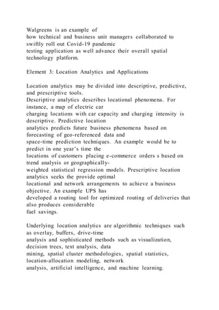 Walgreens is an example of
how technical and business unit managers collaborated to
swiftly roll out Covid-19 pandemic
testing application as well advance their overall spatial
technology platform.
Element 3: Location Analytics and Applications
Location analytics may be divided into descriptive, predictive,
and prescriptive tools.
Descriptive analytics describes locational phenomena. For
instance, a map of electric car
charging locations with car capacity and charging intensity is
descriptive. Predictive location
analytics predicts future business phenomena based on
forecasting of geo-referenced data and
space-time prediction techniques. An example would be to
predict in one year’s time the
locations of customers placing e-commerce orders s based on
trend analysis or geographically-
weighted statistical regression models. Prescriptive location
analytics seeks the provide optimal
locational and network arrangements to achieve a business
objective. An example UPS has
developed a routing tool for optimized routing of deliveries that
also produces considerable
fuel savings.
Underlying location analytics are algorithmic techniques such
as overlay, buffers, drive-time
analysis and sophisticated methods such as visualization,
decision trees, text analysis, data
mining, spatial cluster methodologies, spatial statistics,
location-allocation modeling, network
analysis, artificial intelligence, and machine learning.
 