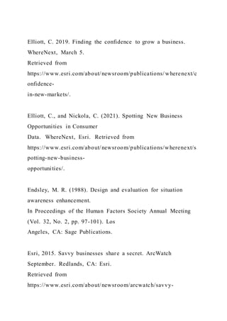 Elliott, C. 2019. Finding the confidence to grow a business.
WhereNext, March 5.
Retrieved from
https://www.esri.com/about/newsroom/publications/wherenext/c
onfidence-
in-new-markets/.
Elliott, C., and Nickola, C. (2021). Spotting New Business
Opportunities in Consumer
Data. WhereNext, Esri. Retrieved from
https://www.esri.com/about/newsroom/publications/wherenext/s
potting-new-business-
opportunities/.
Endsley, M. R. (1988). Design and evaluation for situation
awareness enhancement.
In Proceedings of the Human Factors Society Annual Meeting
(Vol. 32, No. 2, pp. 97-101). Los
Angeles, CA: Sage Publications.
Esri, 2015. Savvy businesses share a secret. ArcWatch
September. Redlands, CA: Esri.
Retrieved from
https://www.esri.com/about/newsroom/arcwatch/savvy-
 