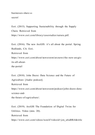 businesses-share-a-
secret/
Esri. (2015). Supporting Sustainability through the Supply
Chain. Retrieved from
https://www.esri.com/library/casestudies/natura.pdf.
Esri. (2016). The new ArcGIS: it’s all about the portal. Spring.
Redlands, CA: Esri.
Retrieved from
https://www.esri.com/about/newsroom/arcnews/the-new-arcgis-
its-all-about-
the-portal/
Esri. (2018). John Deere: Data Science and the Future of
Agriculture [Audio podcast].
Retrieved from
https://www.esri.com/about/newsroom/podcast/john-deere-data-
science-and-
the-future-of-agriculture/.
Esri. (2019). ArcGIS The Foundation of Digital Twins for
Utilities. Video (min. 20).
Retrieved from
https://www.esri.com/videos/watch?videoid=jzn_u6uBRi4&title
 