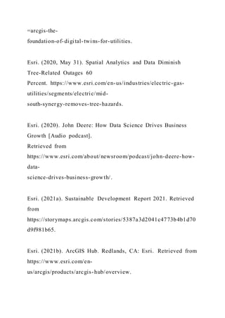 =arcgis-the-
foundation-of-digital-twins-for-utilities.
Esri. (2020, May 31). Spatial Analytics and Data Diminish
Tree-Related Outages 60
Percent. https://www.esri.com/en-us/industries/electric-gas-
utilities/segments/electric/mid-
south-synergy-removes-tree-hazards.
Esri. (2020). John Deere: How Data Science Drives Business
Growth [Audio podcast].
Retrieved from
https://www.esri.com/about/newsroom/podcast/john-deere-how-
data-
science-drives-business-growth/.
Esri. (2021a). Sustainable Development Report 2021. Retrieved
from
https://storymaps.arcgis.com/stories/5387a3d2041c4773b4b1d70
d9f981b65.
Esri. (2021b). ArcGIS Hub. Redlands, CA: Esri. Retrieved from
https://www.esri.com/en-
us/arcgis/products/arcgis-hub/overview.
 
