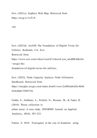 Esri. (2021c). Sephora Web Map. Retrieved from
https://arcg.is/1riTv8.
195
Esri. (2021d). ArcGIS The Foundation of Digital Twins for
Utilities. Redlands, CA: Esri.
Retrieved from
https://www.esri.com/videos/watch?videoid=jzn_u6uBRi4&title
=arcgis-the-
foundation-of-digital-twins-for-utilities.
Esri. (2022). Node Capacity Analysis Node Utilization
Dashboard. Retrieved from
https://insights.arcgis.com/index.html#/view/2e009ad4a92c4b4b
810c80d17f589728.
Fadda, E., Gobbato, L., Perboli, G., Rosano, M., & Tadei, R.
(2018). Waste collection in
urban areas: A case study. INFORMS Journal on Applied
Analytics, 48(4), 307-322.
Fekete, E. 2018. Foursquare in the city of fountains: using
 