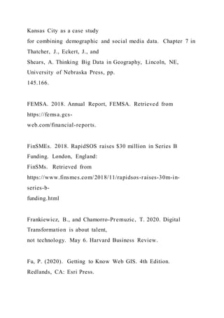 Kansas City as a case study
for combining demographic and social media data. Chapter 7 in
Thatcher, J., Eckert, J., and
Shears, A. Thinking Big Data in Geography, Lincoln, NE,
University of Nebraska Press, pp.
145.166.
FEMSA. 2018. Annual Report, FEMSA. Retrieved from
https://femsa.gcs-
web.com/financial-reports.
FinSMEs. 2018. RapidSOS raises $30 million in Series B
Funding. London, England:
FinSMs. Retrieved from
https://www.finsmes.com/2018/11/rapidsos-raises-30m-in-
series-b-
funding.html
Frankiewicz, B., and Chamorro-Premuzic, T. 2020. Digital
Transformation is about talent,
not technology. May 6. Harvard Business Review.
Fu, P. (2020). Getting to Know Web GIS. 4th Edition.
Redlands, CA: Esri Press.
 