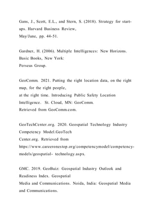 Gans, J., Scott, E.L., and Stern, S. (2018). Strategy for start-
ups. Harvard Business Review,
May/June, pp. 44-51.
Gardner, H. (2006). Multiple Intelligences: New Horizons.
Basic Books, New York:
Perseus Group.
GeoComm. 2021. Putting the right location data, on the right
map, for the right people,
at the right time. Introducing Public Safety Location
Intelligence. St. Cloud, MN: GeoComm.
Retrieved from GeoComm.com.
GeoTechCenter.org. 2020. Geospatial Technology Industry
Competency Model.GeoTech
Center.org. Retrieved from
https://www.careeronestop.org/competencymodel/competency-
models/geospatial- technology.aspx.
GMC. 2019. GeoBuiz: Geospatial Industry Outlook and
Readiness Index. Geospatial
Media and Communications. Noida, India: Geospatial Media
and Communications.
 