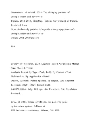 Government of Ireland. 2018. The changing patterns of
unemployment and poverty in
Ireland, 2011-2018. StoryMap. Dublin: Government of Ireland.
Retrieved from
https://irelandsdg.geohive.ie/apps/the-changing-patterns-of-
unemployment-and-poverty-in-
ireland-2011-2018/explore
196
GrandView Research. 2020. Location Based Advertising Market
Size, Share & Trends
Analysis Report By Type (Push, Pull), By Content (Text,
Multimedia), By Application (Retail
Outlets, Airports, Public Spaces), By Region, And Segment
Forecasts, 2020 – 2027. Report GVR-
4-68038-869-4. July. 109 pgs. San Francisco, CA: Grandview
Research.
Gray, M. 2017. Future of ORION, our powerful route
optimization system. Address at
UPS investor’s conference. Atlanta, GA: UPS.
 