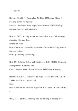 13(1):29-37.
Heimer, M. (2017, September 7). How JPMorgan Chase Is
Fueling Detroit’s Revival,
Fortune. Retrieved from https://fortune.com/2017/09/07/jp-
morgan-chase-detroit-revival/.
Hitt, A. 2017. Making room for innovation with GIS strategic
planning. Spring. 4pp.
Retrieved from
https://www.esri.com/about/newsroom/arcnews/making-room-
for-innovation-
with- gis-strategic-planning/
Hitt, M., Ireland, R.D.., and Hoskisson, R.E. (2016). Strategic
Management: Concepts and
Cases. Mason, Ohio: South-Western Publishing Company.
Horner, P. (2016). ‘ORION’ delivers success for UPS. ORMS
Today, INFORMS, Retrieved
from
https://pubsonline.informs.org/do/10.1287/orms.2016.03.10/full
/.
Huff, D. L. (1964). Defining and estimating a trading area.
 