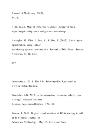 Journal of Marketing, 28(3),
34-38.
HUD. (n.d.). Map of Opportunity Zones. Retrieved from
https://opportunityzones.hud.gov/resources/map.
Hwangbo, H., Kim, J., Lee, Z., & Kim, S. (2017). Store layout
optimization using indoor
positioning system. International Journal of Distributed Sensor
Networks, 13(2), 1-13.
197
Investopedia. 2019. The 4 Ps. Investopedia. Retrieved at
www.investopedia.com.
Jacobides, J.G. 2019. In the ecosystem economy, what’s your
strategy? Harvard Business
Review, September-October, 129-137.
Jacobs, T. 2019. Digital transformation at BP is starting to add
up to billions. Journal of
Petroleum Technology, May 16. Retrieved from
 