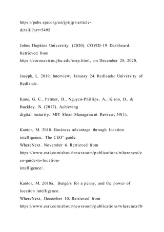 https://pubs.spe.org/en/jpt/jpt-article-
detail/?art=5495
Johns Hopkins University. (2020). COVID-19 Dashboard.
Retrieved from
https://coronavirus.jhu.edu/map.html, on December 28, 2020.
Joseph, L. 2019. Interview, January 24. Redlands: University of
Redlands.
Kane, G. C., Palmer, D., Nguyen-Phillips, A., Kiron, D., &
Buckley, N. (2017). Achieving
digital maturity. MIT Sloan Management Review, 59(1).
Kantor, M. 2018. Business advantage through location
intelligence: The CEO’ guide.
WhereNext. November 6. Retrieved from
https://www.esri.com/about/newsroom/publications/wherenext/c
eo-guide-to-location-
intelligence/.
Kantor, M. 2018a. Burgers for a penny, and the power of
location intelligence.
WhereNext, December 10. Retrieved from
https://www.esri.com/about/newsroom/publications/wherenext/b
 