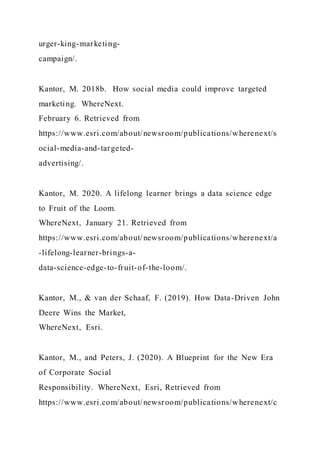urger-king-marketing-
campaign/.
Kantor, M. 2018b. How social media could improve targeted
marketing. WhereNext.
February 6. Retrieved from
https://www.esri.com/about/newsroom/publications/wherenext/s
ocial-media-and-targeted-
advertising/.
Kantor, M. 2020. A lifelong learner brings a data science edge
to Fruit of the Loom.
WhereNext, January 21. Retrieved from
https://www.esri.com/about/newsroom/publications/wherenext/a
-lifelong-learner-brings-a-
data-science-edge-to-fruit-of-the-loom/.
Kantor, M., & van der Schaaf, F. (2019). How Data-Driven John
Deere Wins the Market,
WhereNext, Esri.
Kantor, M., and Peters, J. (2020). A Blueprint for the New Era
of Corporate Social
Responsibility. WhereNext, Esri, Retrieved from
https://www.esri.com/about/newsroom/publications/wherenext/c
 