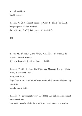 sr-and-location-
intelligence/.
Kaplan, A. 2018. Social media, in Warf, B. (Ed.) The SAGE
Encyclopedia of the Internet.
Los Angeles: SAGE Reference, pp. 809-813.
198
Kapur, M., Dawar, S., and Ahuja, V.R. 2014. Unlocking the
wealth in rural markets.
Harvard Business Review, June, 113-117.
Kazemi, Y. (2018). How GM Maps and Manages Supply Chain
Risk, WhereNext, Esri,
Retrieved from
https://www.esri.com/about/newsroom/publications/wherenext/g
m-maps-
supply-chain-risk/.
Kazemi, Y., & Szmerekovsky, J. (2016). An optimisation model
for downstream
petroleum supply chain incorporating geographic information
 