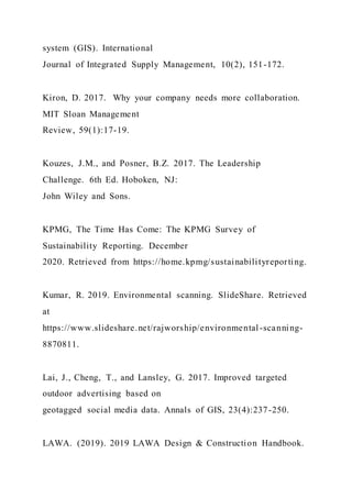 system (GIS). International
Journal of Integrated Supply Management, 10(2), 151-172.
Kiron, D. 2017. Why your company needs more collaboration.
MIT Sloan Management
Review, 59(1):17-19.
Kouzes, J.M., and Posner, B.Z. 2017. The Leadership
Challenge. 6th Ed. Hoboken, NJ:
John Wiley and Sons.
KPMG, The Time Has Come: The KPMG Survey of
Sustainability Reporting. December
2020. Retrieved from https://home.kpmg/sustainabilityreporting.
Kumar, R. 2019. Environmental scanning. SlideShare. Retrieved
at
https://www.slideshare.net/rajworship/environmental-scanning-
8870811.
Lai, J., Cheng, T., and Lansley, G. 2017. Improved targeted
outdoor advertising based on
geotagged social media data. Annals of GIS, 23(4):237-250.
LAWA. (2019). 2019 LAWA Design & Construction Handbook.
 