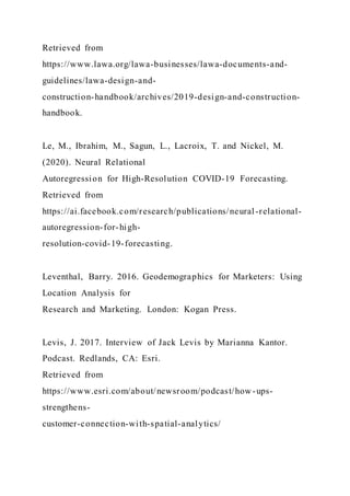 Retrieved from
https://www.lawa.org/lawa-businesses/lawa-documents-and-
guidelines/lawa-design-and-
construction-handbook/archives/2019-design-and-construction-
handbook.
Le, M., Ibrahim, M., Sagun, L., Lacroix, T. and Nickel, M.
(2020). Neural Relational
Autoregression for High-Resolution COVID-19 Forecasting.
Retrieved from
https://ai.facebook.com/research/publications/neural -relational-
autoregression-for-high-
resolution-covid-19-forecasting.
Leventhal, Barry. 2016. Geodemographics for Marketers: Using
Location Analysis for
Research and Marketing. London: Kogan Press.
Levis, J. 2017. Interview of Jack Levis by Marianna Kantor.
Podcast. Redlands, CA: Esri.
Retrieved from
https://www.esri.com/about/newsroom/podcast/how-ups-
strengthens-
customer-connection-with-spatial-analytics/
 