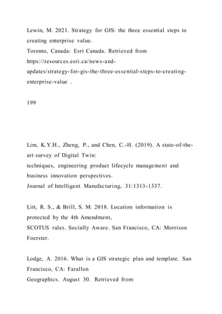 Lewin, M. 2021. Strategy for GIS: the three essential steps to
creating enterprise value.
Toronto, Canada: Esri Canada. Retrieved from
https://resources.esri.ca/news-and-
updates/strategy-for-gis-the-three-essential-steps-to-creating-
enterprise-value .
199
Lim, K.Y.H., Zheng, P., and Chen, C.-H. (2019). A state-of-the-
art survey of Digital Twin:
techniques, engineering product lifecycle management and
business innovation perspectives.
Journal of Intelligent Manufacturing, 31:1313-1337.
Litt, R. S., & Brill, S. M. 2018. Location information is
protected by the 4th Amendment,
SCOTUS rules. Socially Aware. San Francisco, CA: Morrison
Foerster.
Lodge, A. 2016. What is a GIS strategic plan and template. San
Francisco, CA: Farallon
Geographics. August 30. Retrieved from
 