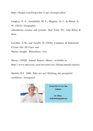 https://fargeo.com/blog/what-is-gis-strategic-plan/
Longley, P. A., Goodchild, M. F., Maguire, D. J., & Rhind, D.
W. (2015). Geographic
information science and systems. New York, NY: John Wiley &
Sons.
Lowther, A.M., and Tarolli, D. (2020). Cushman & Wakefield
Clients Get 3D Tours and
Market Insight, WhereNext, Esri.
Macys. (2020). Annual Report, Macys, available at
https://www.macysinc.com/investors/sec-filings/annual-reports.
Marble, D.F. 2006. Who are we? Defining the geospatial
workforce. Geospatial
 