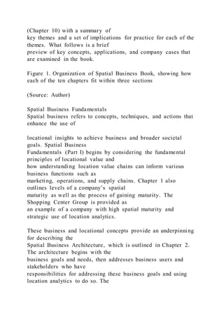 (Chapter 10) with a summary of
key themes and a set of implications for practice for each of the
themes. What follows is a brief
preview of key concepts, applications, and company cases that
are examined in the book.
Figure 1. Organization of Spatial Business Book, showing how
each of the ten chapters fit within three sections
(Source: Author)
Spatial Business Fundamentals
Spatial business refers to concepts, techniques, and actions that
enhance the use of
locational insights to achieve business and broader societal
goals. Spatial Business
Fundamentals (Part I) begins by considering the fundamental
principles of locational value and
how understanding location value chains can inform various
business functions such as
marketing, operations, and supply chains. Chapter 1 also
outlines levels of a company’s spatial
maturity as well as the process of gaining maturity. The
Shopping Center Group is provided as
an example of a company with high spatial maturity and
strategic use of location analytics.
These business and locational concepts provide an underpinning
for describing the
Spatial Business Architecture, which is outlined in Chapter 2.
The architecture begins with the
business goals and needs, then addresses business users and
stakeholders who have
responsibilities for addressing these business goals and using
location analytics to do so. The
 