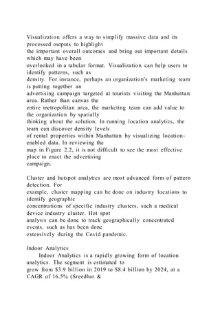 Visualization offers a way to simplify massive data and its
processed outputs to highlight
the important overall outcomes and bring out important details
which may have been
overlooked in a tabular format. Visualization can help users to
identify patterns, such as
density. For instance, perhaps an organization's marketing team
is putting together an
advertising campaign targeted at tourists visiting the Manhattan
area. Rather than canvas the
entire metropolitan area, the marketing team can add value to
the organization by spatially
thinking about the solution. In running location analytics, the
team can discover density levels
of rental properties within Manhattan by visualizing location-
enabled data. In reviewing the
map in Figure 2.2, it is not difficult to see the most effective
place to enact the advertising
campaign.
Cluster and hotspot analytics are most advanced form of pattern
detection. For
example, cluster mapping can be done on industry locations to
identify geographic
concentrations of specific industry clusters, such a medical
device industry cluster. Hot spot
analysis can be done to track geographically concentrated
events, such as has been done
extensively during the Covid pandemic.
Indoor Analytics
Indoor Analytics is a rapidly growing form of location
analytics. The segment is estimated to
grow from $3.9 billion in 2019 to $8.4 billion by 2024, at a
CAGR of 16.5% (Sreedhar &
 