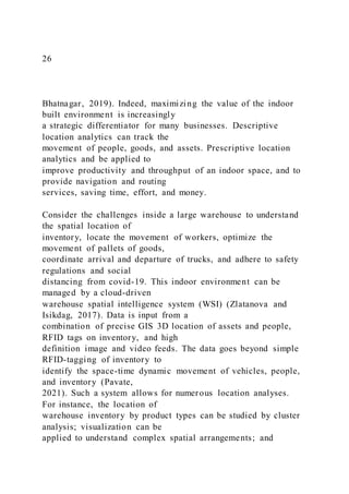 26
Bhatnagar, 2019). Indeed, maximizing the value of the indoor
built environment is increasingly
a strategic differentiator for many businesses. Descriptive
location analytics can track the
movement of people, goods, and assets. Prescriptive location
analytics and be applied to
improve productivity and throughput of an indoor space, and to
provide navigation and routing
services, saving time, effort, and money.
Consider the challenges inside a large warehouse to understand
the spatial location of
inventory, locate the movement of workers, optimize the
movement of pallets of goods,
coordinate arrival and departure of trucks, and adhere to safety
regulations and social
distancing from covid-19. This indoor environment can be
managed by a cloud-driven
warehouse spatial intelligence system (WSI) (Zlatanova and
Isikdag, 2017). Data is input from a
combination of precise GIS 3D location of assets and people,
RFID tags on inventory, and high
definition image and video feeds. The data goes beyond simple
RFID-tagging of inventory to
identify the space-time dynamic movement of vehicles, people,
and inventory (Pavate,
2021). Such a system allows for numerous location analyses.
For instance, the location of
warehouse inventory by product types can be studied by cluster
analysis; visualization can be
applied to understand complex spatial arrangements; and
 