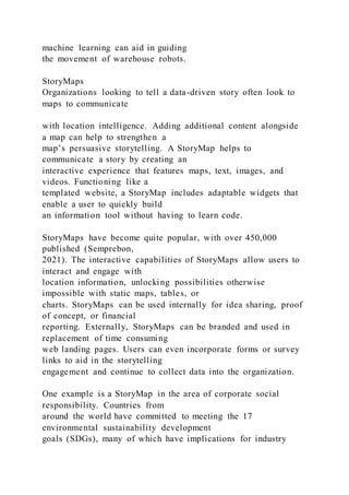 machine learning can aid in guiding
the movement of warehouse robots.
StoryMaps
Organizations looking to tell a data-driven story often look to
maps to communicate
with location intelligence. Adding additional content alongside
a map can help to strengthen a
map’s persuasive storytelling. A StoryMap helps to
communicate a story by creating an
interactive experience that features maps, text, images, and
videos. Functioning like a
templated website, a StoryMap includes adaptable widgets that
enable a user to quickly build
an information tool without having to learn code.
StoryMaps have become quite popular, with over 450,000
published (Semprebon,
2021). The interactive capabilities of StoryMaps allow users to
interact and engage with
location information, unlocking possibilities otherwise
impossible with static maps, tables, or
charts. StoryMaps can be used internally for idea sharing, proof
of concept, or financial
reporting. Externally, StoryMaps can be branded and used in
replacement of time consuming
web landing pages. Users can even incorporate forms or survey
links to aid in the storytelling
engagement and continue to collect data into the organization.
One example is a StoryMap in the area of corporate social
responsibility. Countries from
around the world have committed to meeting the 17
environmental sustainability development
goals (SDGs), many of which have implications for industry
 