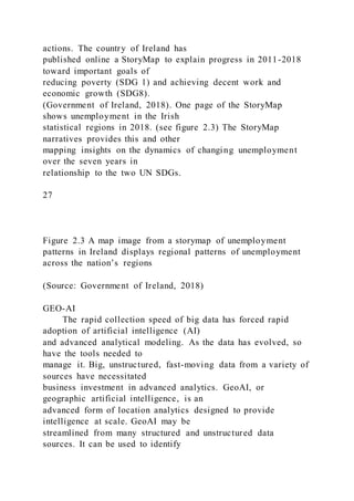actions. The country of Ireland has
published online a StoryMap to explain progress in 2011-2018
toward important goals of
reducing poverty (SDG 1) and achieving decent work and
economic growth (SDG8).
(Government of Ireland, 2018). One page of the StoryMap
shows unemployment in the Irish
statistical regions in 2018. (see figure 2.3) The StoryMap
narratives provides this and other
mapping insights on the dynamics of changing unemployment
over the seven years in
relationship to the two UN SDGs.
27
Figure 2.3 A map image from a storymap of unemployment
patterns in Ireland displays regional patterns of unemployment
across the nation’s regions
(Source: Government of Ireland, 2018)
GEO-AI
The rapid collection speed of big data has forced rapid
adoption of artificial intelligence (AI)
and advanced analytical modeling. As the data has evolved, so
have the tools needed to
manage it. Big, unstructured, fast-moving data from a variety of
sources have necessitated
business investment in advanced analytics. GeoAI, or
geographic artificial intelligence, is an
advanced form of location analytics designed to provide
intelligence at scale. GeoAI may be
streamlined from many structured and unstructured data
sources. It can be used to identify
 
