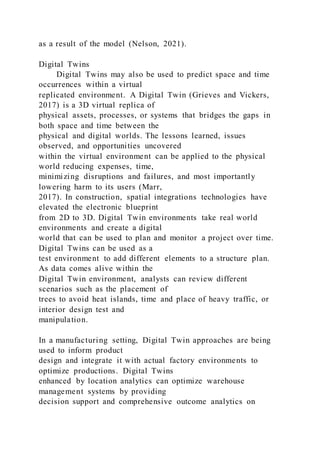 as a result of the model (Nelson, 2021).
Digital Twins
Digital Twins may also be used to predict space and time
occurrences within a virtual
replicated environment. A Digital Twin (Grieves and Vickers,
2017) is a 3D virtual replica of
physical assets, processes, or systems that bridges the gaps in
both space and time between the
physical and digital worlds. The lessons learned, issues
observed, and opportunities uncovered
within the virtual environment can be applied to the physical
world reducing expenses, time,
minimizing disruptions and failures, and most importantly
lowering harm to its users (Marr,
2017). In construction, spatial integrations technologies have
elevated the electronic blueprint
from 2D to 3D. Digital Twin environments take real world
environments and create a digital
world that can be used to plan and monitor a project over time.
Digital Twins can be used as a
test environment to add different elements to a structure plan.
As data comes alive within the
Digital Twin environment, analysts can review different
scenarios such as the placement of
trees to avoid heat islands, time and place of heavy traffic, or
interior design test and
manipulation.
In a manufacturing setting, Digital Twin approaches are being
used to inform product
design and integrate it with actual factory environments to
optimize productions. Digital Twins
enhanced by location analytics can optimize warehouse
management systems by providing
decision support and comprehensive outcome analytics on
 