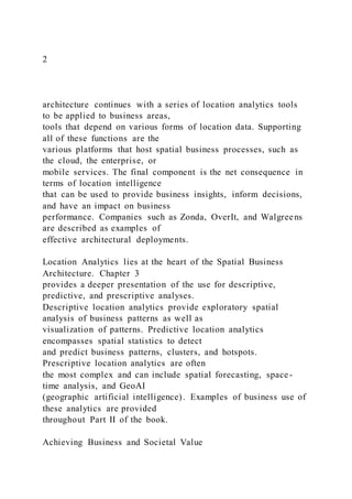 2
architecture continues with a series of location analytics tools
to be applied to business areas,
tools that depend on various forms of location data. Supporting
all of these functions are the
various platforms that host spatial business processes, such as
the cloud, the enterprise, or
mobile services. The final component is the net consequence in
terms of location intelligence
that can be used to provide business insights, inform decisions,
and have an impact on business
performance. Companies such as Zonda, OverIt, and Walgreens
are described as examples of
effective architectural deployments.
Location Analytics lies at the heart of the Spatial Business
Architecture. Chapter 3
provides a deeper presentation of the use for descriptive,
predictive, and prescriptive analyses.
Descriptive location analytics provide exploratory spatial
analysis of business patterns as well as
visualization of patterns. Predictive location analytics
encompasses spatial statistics to detect
and predict business patterns, clusters, and hotspots.
Prescriptive location analytics are often
the most complex and can include spatial forecasting, space-
time analysis, and GeoAI
(geographic artificial intelligence). Examples of business use of
these analytics are provided
throughout Part II of the book.
Achieving Business and Societal Value
 