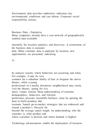 Environment data provides authorities indicators key
environmental conditions and can inform. Corporate social
responsibility actions.
Business Data - Enterprise
Many companies already have a vast network of geographically
enabled data available
internally for location analytics and discovery. A cornerstone of
the business data is customer
data. When customer data is analyzed by location, new
opportunities are presented, indicating
31
by analysis exactly where behaviors are occurring and when.
For example, it may be very
common for a suburban family of four to frequent the movie
theater, while a young
professional in a nearby downtown neighborhood may rarely
visit the theater, opting for live
music venues instead. Deep understanding of customer
demographics, behaviors, and lifestyle
preferences presents incredible business value by opening the
door to build products that
resonate, launch go-to-market strategies that are embraced and
extend a product’s lifecycle far
beyond the average sunset length, by understanding who the
customer is, what product and
where a product is desired, and where demand is highest.
Technology advancements enable the deployment of location-
 