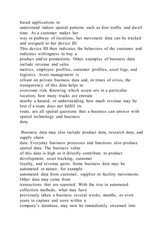 based applications to
understand indoor spatial patterns such as foot traffic and dwell
time. As a customer makes her
way in pathway of locations, her movement data can be tracked
and assigned to her device ID.
This device ID then indicates the behaviors of the customer and
indicates willingness to buy a
product and/or promotions. Other examples of business data
include revenue and sales
metrics, employee profiles, customer profiles, asset logs, and
logistics. Asset management is
reliant on private business data and, in times of crisis, the
transparency of this data helps to
overcome risk. Knowing which assets are in a particular
location, how many trucks are enroute
nearby a hazard, or understanding how much revenue may be
lost if a route does not fulfill its
route, are all spatial questions that a business can answer with
spatial technology and business
data.
Business data may also include product data, research data, and
supply chain
data. Everyday business processes and functions also produce
spatial data. The business value
of this data is high as it directly contribute to product
development, asset tracking, customer
loyalty, and revenue gains. Some business data may be
automated in nature; for example
automated data from customer, supplier or facility movements.
Other data may come from
transactions that are reported. With the rise in automated
collection methods, what may have
previously taken a business several weeks, months, or even
years to capture and store within a
company’s database, may now be immediately streamed into
 