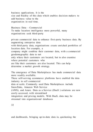 business applications. It is the
size and fluidity of this data which enables decision maker s to
add business value to the
organization in real time.
Business Data – Commercial
To make location intelligence more powerful, many
organizations seek third-party
private commercial data to enhance first-party business data. By
augmenting enterprise data
with third-party data, organizations create enriched portfolios of
location data. For example, a
company might combine their customer data, with a commercial
geodemographic data to not
only where their customers are located, but to also examine
where potential customers who
are like their customers are also located. This can help
determine a market growth strategy.
The emergence of Data Marketplaces has made commercial data
more readily available.
These self-serving ecommerce platforms have enabled the data
industry to sell commercial
data at scale. Commonly used Data Marketplaces include
Snowflake, Amazon Web Service
(AWS), and Azure. Data as a Service (DaaS ) solutions are now
easily accessed, with streamlined
integration and pricing models. With DaaS, data may be
streamed into organizational databases
32
and dashboards, bringing up-to-date data in, quickening the
 