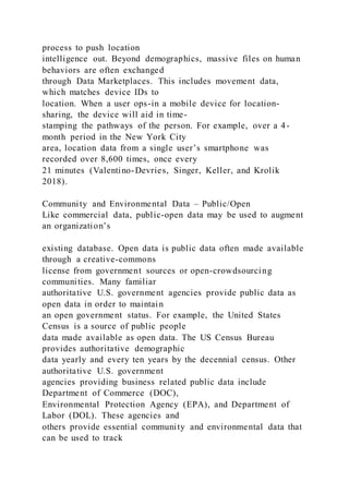 process to push location
intelligence out. Beyond demographics, massive files on human
behaviors are often exchanged
through Data Marketplaces. This includes movement data,
which matches device IDs to
location. When a user ops-in a mobile device for location-
sharing, the device will aid in time-
stamping the pathways of the person. For example, over a 4-
month period in the New York City
area, location data from a single user’s smartphone was
recorded over 8,600 times, once every
21 minutes (Valentino-Devries, Singer, Keller, and Krolik
2018).
Community and Environmental Data – Public/Open
Like commercial data, public-open data may be used to augment
an organization’s
existing database. Open data is public data often made available
through a creative-commons
license from government sources or open-crowdsourcing
communities. Many familiar
authoritative U.S. government agencies provide public data as
open data in order to maintain
an open government status. For example, the United States
Census is a source of public people
data made available as open data. The US Census Bureau
provides authoritative demographic
data yearly and every ten years by the decennial census. Other
authoritative U.S. government
agencies providing business related public data include
Department of Commerce (DOC),
Environmental Protection Agency (EPA), and Department of
Labor (DOL). These agencies and
others provide essential community and environmental data that
can be used to track
 