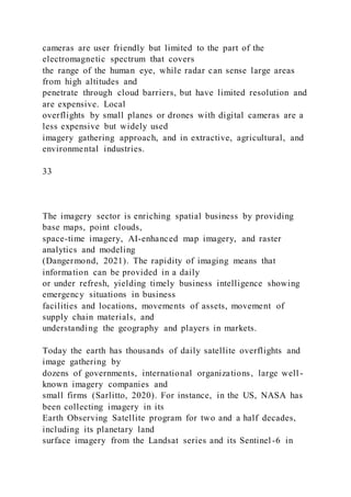 cameras are user friendly but limited to the part of the
electromagnetic spectrum that covers
the range of the human eye, while radar can sense large areas
from high altitudes and
penetrate through cloud barriers, but have limited resolution and
are expensive. Local
overflights by small planes or drones with digital cameras are a
less expensive but widely used
imagery gathering approach, and in extractive, agricultural, and
environmental industries.
33
The imagery sector is enriching spatial business by providing
base maps, point clouds,
space-time imagery, AI-enhanced map imagery, and raster
analytics and modeling
(Dangermond, 2021). The rapidity of imaging means that
information can be provided in a daily
or under refresh, yielding timely business intelligence showing
emergency situations in business
facilities and locations, movements of assets, movement of
supply chain materials, and
understanding the geography and players in markets.
Today the earth has thousands of daily satellite overflights and
image gathering by
dozens of governments, international organizations, large well -
known imagery companies and
small firms (Sarlitto, 2020). For instance, in the US, NASA has
been collecting imagery in its
Earth Observing Satellite program for two and a half decades,
including its planetary land
surface imagery from the Landsat series and its Sentinel -6 in
 