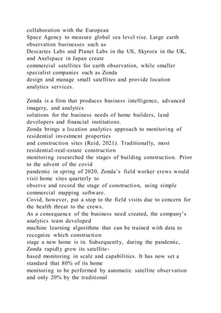 collaboration with the European
Space Agency to measure global sea level rise. Large earth
observation businesses such as
Descartes Labs and Planet Labs in the US, Skyrora in the UK,
and Axelspace in Japan create
commercial satellites for earth observation, while smaller
specialist companies such as Zonda
design and manage small satellites and provide location
analytics services.
Zonda is a firm that produces business intelligence, advanced
imagery, and analytics
solutions for the business needs of home builders, land
developers and financial institutions.
Zonda brings a location analytics approach to monitoring of
residential investment properties
and construction sites (Reid, 2021). Traditionally, most
residential-real-estate construction
monitoring researched the stages of building construction. Prior
to the advent of the covid
pandemic in spring of 2020, Zonda’s field worker crews would
visit home sites quarterly to
observe and record the stage of construction, using simple
commercial mapping software.
Covid, however, put a stop to the field visits due to concern for
the health threat to the crews.
As a consequence of the business need created, the company’s
analytics team developed
machine learning algorithms that can be trained with data to
recognize which construction
stage a new home is in. Subsequently, during the pandemic,
Zonda rapidly grew its satellite-
based monitoring in scale and capabilities. It has now set a
standard that 80% of its home
monitoring to be performed by automatic satellite observation
and only 20% by the traditional
 