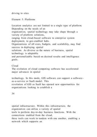driving to sites.
Element 5: Platforms
Location analytics are not limited to a single type of platform.
Depending on the needs of an
organization, spatial technology may take shape through a
variety of platform solutions,
ranging from cloud-based software to enterprise system
deployment, to geo-enabled hubs.
Organizations of all sizes, budgets, and scalability, may find
success in deploying spatial
solutions. As diverse as the nature of business, spatial
technology is adaptable
and personalizable based on desired results and intelligence
goals.
Cloud
The evolution of cloud computing software has accelerated
major advances in spatial
technology. In this mode, GIS software can support a software-
as-a-service or SaaS model. This
revolution of GIS as SaaS has opened new opportunities for
organizations looking to establish a
34
spatial infrastructure. Within this infrastructure, the
organization can utilize a variety of spatial
tools to perform day-to-day business functions. With the
connections enabled from the cloud,
these tools can work in tandem with one another, enabling a
network which supports an
 
