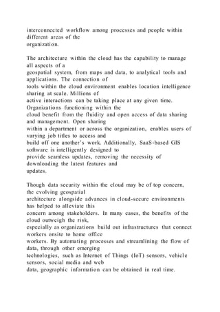 interconnected workflow among processes and people within
different areas of the
organization.
The architecture within the cloud has the capability to manage
all aspects of a
geospatial system, from maps and data, to analytical tools and
applications. The connection of
tools within the cloud environment enables location intelligence
sharing at scale. Millions of
active interactions can be taking place at any given time.
Organizations functioning within the
cloud benefit from the fluidity and open access of data sharing
and management. Open sharing
within a department or across the organization, enables users of
varying job titles to access and
build off one another’s work. Additionally, SaaS-based GIS
software is intelligently designed to
provide seamless updates, removing the necessity of
downloading the latest features and
updates.
Though data security within the cloud may be of top concern,
the evolving geospatial
architecture alongside advances in cloud-secure environments
has helped to alleviate this
concern among stakeholders. In many cases, the benefits of the
cloud outweigh the risk,
especially as organizations build out infrastructures that connect
workers onsite to home office
workers. By automating processes and streamlining the flow of
data, through other emerging
technologies, such as Internet of Things (IoT) sensors, vehicl e
sensors, social media and web
data, geographic information can be obtained in real time.
 