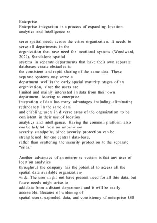 Enterprise
Enterprise integration is a process of expanding location
analytics and intelligence to
serve spatial needs across the entire organization. It needs to
serve all departments in the
organization that have need for locational systems (Woodward,
2020). Standalone spatial
systems in separate departments that have their own separate
databases create obstacles to
the consistent and rapid sharing of the same data. These
separate systems may serve a
department well in the early spatial maturity stages of an
organization, since the users are
limited and mainly interested in data from their own
department. Moving to enterprise
integration of data has many advantages including eliminating
redundancy in the same data
and enabling users in diverse areas of the organization to be
consistent in their use of location
analytics and intelligence. Having the common platform also
can be helpful from an information
security standpoint, since security protection can be
strengthened for one central data-base,
rather than scattering the security protection to the separate
“silos.”
Another advantage of an enterprise system is that any user of
location analytics
throughout the company has the potential to access all the
spatial data available organization-
wide. The user might not have present need for all this data, but
future needs might arise to
add data from a distant department and it will be easily
accessible. Because of widening of
spatial users, expanded data, and consistency of enterprise GIS
 