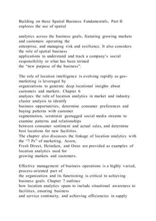 Building on these Spatial Business Fundamentals, Part II
explores the use of spatial
analytics across the business goals, featuring growing markets
and customers operating the
enterprise, and managing risk and resilience. It also considers
the role of spatial business
applications to understand and track a company’s social
responsibility or what has been termed
the “new purpose of the business”.
The role of location intelligence is evolving rapidly as geo-
marketing is leveraged by
organizations to generate deep locational insights about
customers and markets. Chapter 6
analyzes the role of location analytics in market and industry
cluster analysis to identify
business opportunities, determine consumer preferences and
buying patterns with customer
segmentation, scrutinize geotagged social media streams to
examine patterns and relationships
between consumer sentiment and actual sales, and determine
best locations for new facilities.
The chapter also discusses the linkage of location analytics with
the “7 Ps” of marketing. Acorn,
Fresh Direct, Heineken, and Oxxo are provided as examples of
location analytics used for
growing markets and customers.
Effective management of business operations is a highly varied,
process-oriented part of
the organization and its functioning is critical to achieving
business goals. Chapter 7 outlines
how location analytics spans to include situational awareness to
facilities, ensuring business
and service continuity, and achieving efficiencies in supply
 