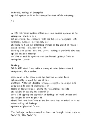 software, having an enterprise
spatial system adds to the competitiveness of the company.
35
A GIS enterprise system offers decision makers options as the
enterprise platform is a
robust system that connects with the full set of company GIS
solutions. Leaders increasingly are
choosing to base the enterprise system in the cloud or retain it
on an internal infrastructure, for
security and control reasons. Users looking to perform advanced
spatial analysis through
desktop or mobile applications can benefit greatly from an
enterprise system.
Desktop
While GIS started out with a strong desktop (stand-alone)
component, the massive
movement to the cloud over the last two decades have
substantially altered the use of this
platform. Although desktop provides essential high-end GIS
computing to skilled individuals or
teams of professionals, among the weaknesses include
challenges in scaling the number of
users and upping the capacity of desktop or local servers and
challenges in how to provide
simplified user interfaces to the business non-technical user and
vulnerability of desktop
systems to physical failure.
The desktop can be enhanced at low cost through connections to
WebGIS. This WebGIS
 