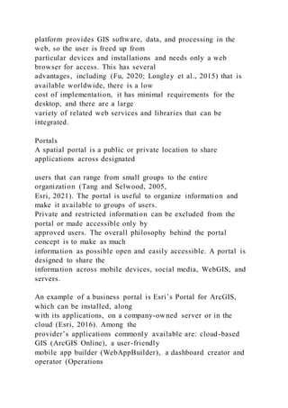 platform provides GIS software, data, and processing in the
web, so the user is freed up from
particular devices and installations and needs only a web
browser for access. This has several
advantages, including (Fu, 2020; Longley et al., 2015) that is
available worldwide, there is a low
cost of implementation, it has minimal requirements for the
desktop, and there are a large
variety of related web services and libraries that can be
integrated.
Portals
A spatial portal is a public or private location to share
applications across designated
users that can range from small groups to the entire
organization (Tang and Selwood, 2005,
Esri, 2021). The portal is useful to organize information and
make it available to groups of users.
Private and restricted information can be excluded from the
portal or made accessible only by
approved users. The overall philosophy behind the portal
concept is to make as much
information as possible open and easily accessible. A portal is
designed to share the
information across mobile devices, social media, WebGIS, and
servers.
An example of a business portal is Esri’s Portal for ArcGIS,
which can be installed, along
with its applications, on a company-owned server or in the
cloud (Esri, 2016). Among the
provider’s applications commonly available are: cloud-based
GIS (ArcGIS Online), a user-friendly
mobile app builder (WebAppBuilder), a dashboard creator and
operator (Operations
 