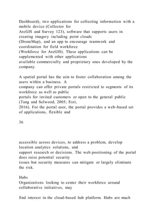 Dashboard), two applications for collecting information with a
mobile device (Collector for
ArcGIS and Survey 123), software that supports users in
creating imagery including point clouds
(DroneMap), and an app to encourage teamwork and
coordination for field workforce
(Workforce for ArcGIS). These applications can be
supplemented with other applications
available commercially and proprietary ones developed by the
company.
A spatial portal has the aim to foster collaboration among the
users within a business. A
company can offer private portals restricted to segments of its
workforce as well as public
portals for invited customers or open to the general public
(Tang and Selwood, 2005; Esri,
2016). For the portal user, the portal provides a web-based set
of applications, flexible and
36
accessible across devices, to address a problem, develop
location analytics solutions, and
support research or decisions. The web positioning of the portal
does raise potential security
issues but security measures can mitigate or largely eliminate
the risk.
Hubs
Organizations looking to center their workforce around
collaborative initiatives, may
find interest in the cloud-based hub platform. Hubs are much
 