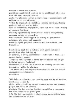 broader in reach than a portal,
providing a centralized location for the enablement of people,
data, and tools to reach common
goals. The platform enables a single place to communicate and
collaborate on key initiatives
within the organization, including planning activities, sharing
projects, and goal setting. Often
used for community engagement, a hub can be used for a variety
of business functions,
including spearheading a new product launch, strengthening
company culture, or onboarding
new employees. Hubs support the hosting of geo-enabled
databases, allowing quick access to
mapping layers, prepared visualizations, raw datasets, and
StoryMaps.
Functioning much like a website, a hub grants unlimited
possibilities when building up
its contents, allowing components and structure to take shape
around business needs.
Templates are adaptable to brand personalization and unique
initiative aspects. Analytical
components of a hub also allow for the tracking of views and
interactions within the platform.
This added value can help decision makers to evaluate content
engagement and stakeholder
interaction.
With hubs, organizations are enabling open sharing of location
intelligence across the
globe, while centralizing around common themes that connect
people and places on a unified
platform. The Los Angeles GeoHub exemplifies a community
hub with intensive use (see Figure
2.5). The hub has publicly available maps, downloadable data,
and documentation on over
 