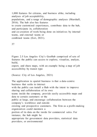 1,000 features for citizens, and business alike, including
analyses of job acceptability,
populations, and a range of demographic analyses (Marshall,
2016). The hub also has features
to create customized experiences, contribute data to the hub,
and participate in, collaboration
and co-creation of work being done on initiatives by internal
teams, and external teams or
combined teams (Esri, 2021).
37
Figure 2.5 Los Angeles City’s GeoHub comprised of sets of
features the public can access to explore, visualize, analyze,
build,
export, and share maps, with an example being a map of job
accessibility by transit type
(Source: City of Los Angeles, 2021)
The application to spatial business is that a data-centric
business that seeks to interact
with the public can install a Hub with the intent to improve
sharing and collaboration of its own
teams inside the company, provide easily accessible maps and
data to certain customers or the
public at large, and encourage collaboration between the
company’s workforce and outside
existing and prospective customers. The firm as a profit-making
organization could maintain a
portion of its data on the inside for commercial sales. For
instance, the hub might be
appropriate for government data providers, statistical data
providers, or environmental
 